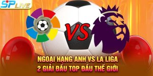 Ngoại Hạng Anh vs La Liga – 2 Giải Đấu Top Đầu Thế Giới
