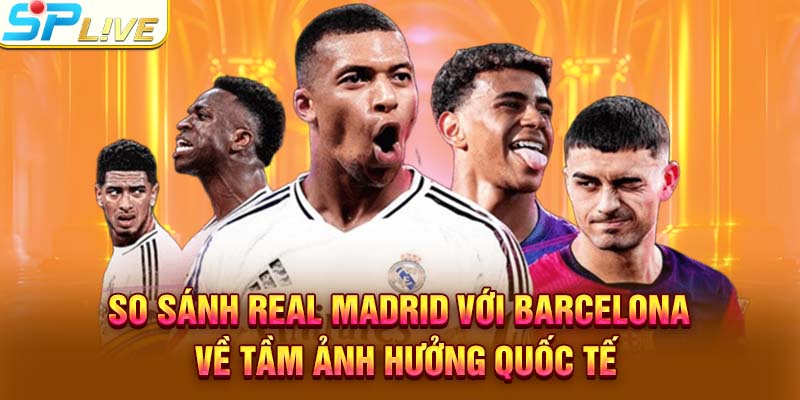 So sánh Real Madrid với Barcelona về tầm ảnh hưởng quốc tế
